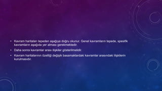 • Kavram haritaları tepeden aşağıya doğru okunur. Genel kavramların tepede, spesifik
kavramların aşağıda yer alması gerekmektedir.
• Daha sonra kavramlar arası ilişkiler gösterilmelidir.
• Kavram haritalarının özelliği değişik basamaklardaki kavramlar arasındaki ilişkilerin
kurulmasıdır.
 