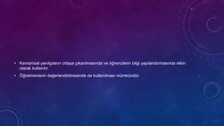 • Kavramsal yanılgıların ortaya çıkarılmasında ve öğrencilerin bilgi yapılandırmasında etkin
olarak kullanılır.
• Öğretmenlerin değerlendirilmesinde de kullanılması mümkündür.
 
