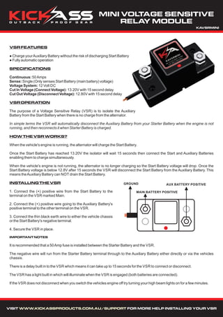 VSRFEATURES
● Charge yourAuxiliary Battery without the risk of discharging Start Battery
● Fully automatic operation
SPECIFICATIONS
Continuous: 50Amps
Sense: Single (Only senses Start Battery (main battery) voltage)
Voltage System: 12 Volt DC
Cut In Voltage (Connect Voltage): 13.20V with 15 second delay
Cut Out Voltage (Disconnect Voltage): 12.80V with 15 second delay
VSROPERATION
The purpose of a Voltage Sensitive Relay (VSR) is to isolate the Auxiliary
Battery from the Start Battery when there is no charge from the alternator.
In simple terms the VSR will automatically disconnect the Auxiliary Battery from your Starter Battery when the engine is not
running, and then reconnects it when Starter Battery is charged.
HOWTHEVSRWORKS?
When the vehicle's engine is running, the alternator will charge the Start Battery.
Once the Start Battery has reached 13.20V the isolator will wait 15 seconds then connect the Start and Auxiliary Batteries
enabling them to charge simultaneously.
When the vehicle's engine is not running, the alternator is no longer charging so the Start Battery voltage will drop. Once the
Start Battery voltage is below 12.8V after 15 seconds the VSR will disconnect the Start Battery from the Auxiliary Battery. This
means theAuxiliary Battery can NOT drain the Start Battery.
INSTALLINGTHEVSR
1. Connect the (+) positive wire from the Start Battery to the
terminal on the VSR marked Main.
2. Connect the (+) positive wire going to the Auxiliary Battery's
positive terminal to the other terminal on the VSR.
3. Connect the thin black earth wire to either the vehicle chassis
or the Start Battery's negative terminal.
4. Secure the VSR in place.
IMPORTANTNOTES
It is recommended that a 50Amp fuse is installed between the Starter Battery and the VSR.
The negative wire will run from the Starter Battery terminal through to the Auxiliary Battery either directly or via the vehicles
chassis.
There is a delay built in to the VSR which means it can take up to 15 seconds for the VSR to connect or disconnect.
The VSR has a light built in which will illuminate when the VSR is engaged (both batteries are connected).
If the VSR does not disconnect when you switch the vehicles engine off try turning your high beam lights on for a few minutes.
AUX BATTERY POSITIVE
MAIN BATTERY POSITIVE
GROUND
MINI VOLTAGE SENSITIVE
RELAY MODULE
VISIT FOR MORE HELP INSTALLING YOUR VSRWWW.KICKASSPRODUCTS.COM.AU/SUPPORT
KAVSRMINI
 