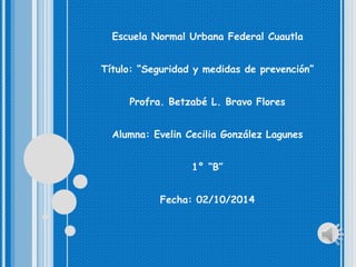 Escuela Normal Urbana Federal Cuautla 
Título: “Seguridad y medidas de prevención” 
Profra. Betzabé L. Bravo Flores 
Alumna: Evelin Cecilia González Lagunes 
1° “B” 
Fecha: 02/10/2014 
 