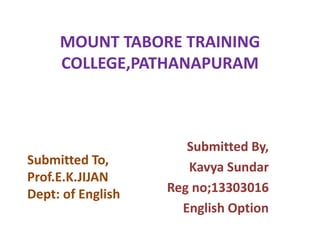 MOUNT TABORE TRAINING 
COLLEGE,PATHANAPURAM 
Submitted By, 
Kavya Sundar 
Reg no;13303016 
English Option 
Submitted To, 
Prof.E.K.JIJAN 
Dept: of English 
 