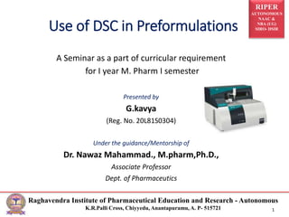 RIPER
AUTONOMOUS
NAAC &
NBA (UG)
SIRO- DSIR
Raghavendra Institute of Pharmaceutical Education and Research - Autonomous
K.R.Palli Cross, Chiyyedu, Anantapuramu, A. P- 515721 1
Use of DSC in Preformulations
A Seminar as a part of curricular requirement
for I year M. Pharm I semester
Presented by
G.kavya
(Reg. No. 20L81S0304)
Under the guidance/Mentorship of
Dr. Nawaz Mahammad., M.pharm,Ph.D.,
Associate Professor
Dept. of Pharmaceutics
 