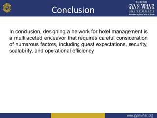 Conclusion
In conclusion, designing a network for hotel management is
a multifaceted endeavor that requires careful consideration
of numerous factors, including guest expectations, security,
scalability, and operational efficiency
 