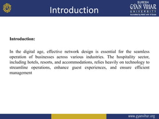 Introduction
Introduction:
In the digital age, effective network design is essential for the seamless
operation of businesses across various industries. The hospitality sector,
including hotels, resorts, and accommodations, relies heavily on technology to
streamline operations, enhance guest experiences, and ensure efficient
management
 