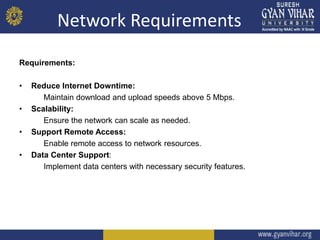 Network Requirements
Requirements:
• Reduce Internet Downtime:
Maintain download and upload speeds above 5 Mbps.
• Scalability:
Ensure the network can scale as needed.
• Support Remote Access:
Enable remote access to network resources.
• Data Center Support:
Implement data centers with necessary security features.
 