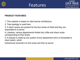 Features
PRODUCT FEATURES:
1. This network is based on client-server architecture.
2. Tree topology is used here.
3. 4 client routers are present for the four levels of Hotel and they are
associated to a server.
4. Likewise, various departments limited into LANs and share router
corresponding to their levels.
5. A request is made by any system of any department and it is forwarded to
client switch, which
furthermore transmits it to the router and then to server.
 