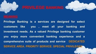 PRIVILEGE BANKING
MEANING
Privilege Banking is a services are designed for select
customers like you , meet all your banking and
investment needs. As a valued Privilege banking customer
you enjoy more convenient banking experience and a
comprehensive suite of products and service. DEDICATED
SERVICE AREA. PRIORITY SERVICE. SPECIAL PRIVILEGES
.
 