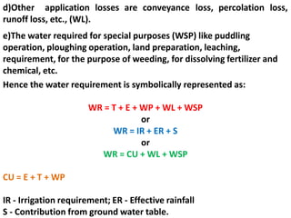 d)Other application losses are conveyance loss, percolation loss,
runoff loss, etc., (WL).
e)The water required for special purposes (WSP) like puddling
operation, ploughing operation, land preparation, leaching,
requirement, for the purpose of weeding, for dissolving fertilizer and
chemical, etc.
Hence the water requirement is symbolically represented as:
WR = T + E + WP + WL + WSP
or
WR = IR + ER + S
or
WR = CU + WL + WSP
CU = E + T + WP
IR - Irrigation requirement; ER - Effective rainfall
S - Contribution from ground water table.
 