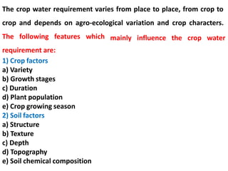 The crop water requirement varies from place to place, from crop to
crop and depends on agro-ecological variation and crop characters.
The following features which
requirement are:
1) Crop factors
a) Variety
b) Growth stages
c) Duration
d) Plant population
e) Crop growing season
2) Soil factors
a) Structure
b) Texture
c) Depth
d) Topography
e) Soil chemical composition
mainly influence the crop water
 
