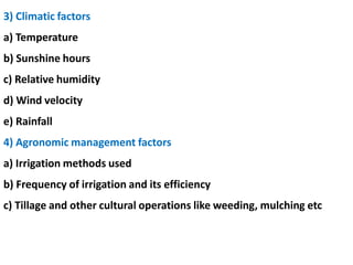 3) Climatic factors
a) Temperature
b) Sunshine hours
c) Relative humidity
d) Wind velocity
e) Rainfall
4) Agronomic management factors
a) Irrigation methods used
b) Frequency of irrigation and its efficiency
c) Tillage and other cultural operations like weeding, mulching etc
 