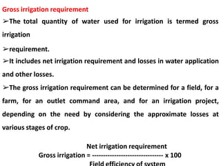 Gross irrigation requirement
➢The total quantity of water used for irrigation is termed gross
irrigation
➢requirement.
➢It includes net irrigation requirement and losses in water application
and other losses.
➢The gross irrigation requirement can be determined for a field, for a
farm, for an outlet command area, and for an irrigation project,
depending on the need by considering the approximate losses at
various stages of crop.
Net irrigation requirement
Gross irrigation = -------------------------------- x 100
 