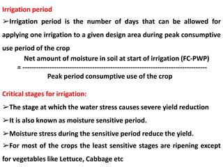 Irrigation period
➢Irrigation period is the number of days that can be allowed for
applying one irrigation to a given design area during peak consumptive
use period of the crop
Net amount of moisture in soil at start of irrigation (FC-PWP)
= ----------------------------------------------------------------------------------
Peak period consumptive use of the crop
Critical stages for irrigation:
➢The stage at which the water stress causes severe yield reduction
➢It is also known as moisture sensitive period.
➢Moisture stress during the sensitive period reduce the yield.
➢For most of the crops the least sensitive stages are ripening except
for vegetables like Lettuce, Cabbage etc
 