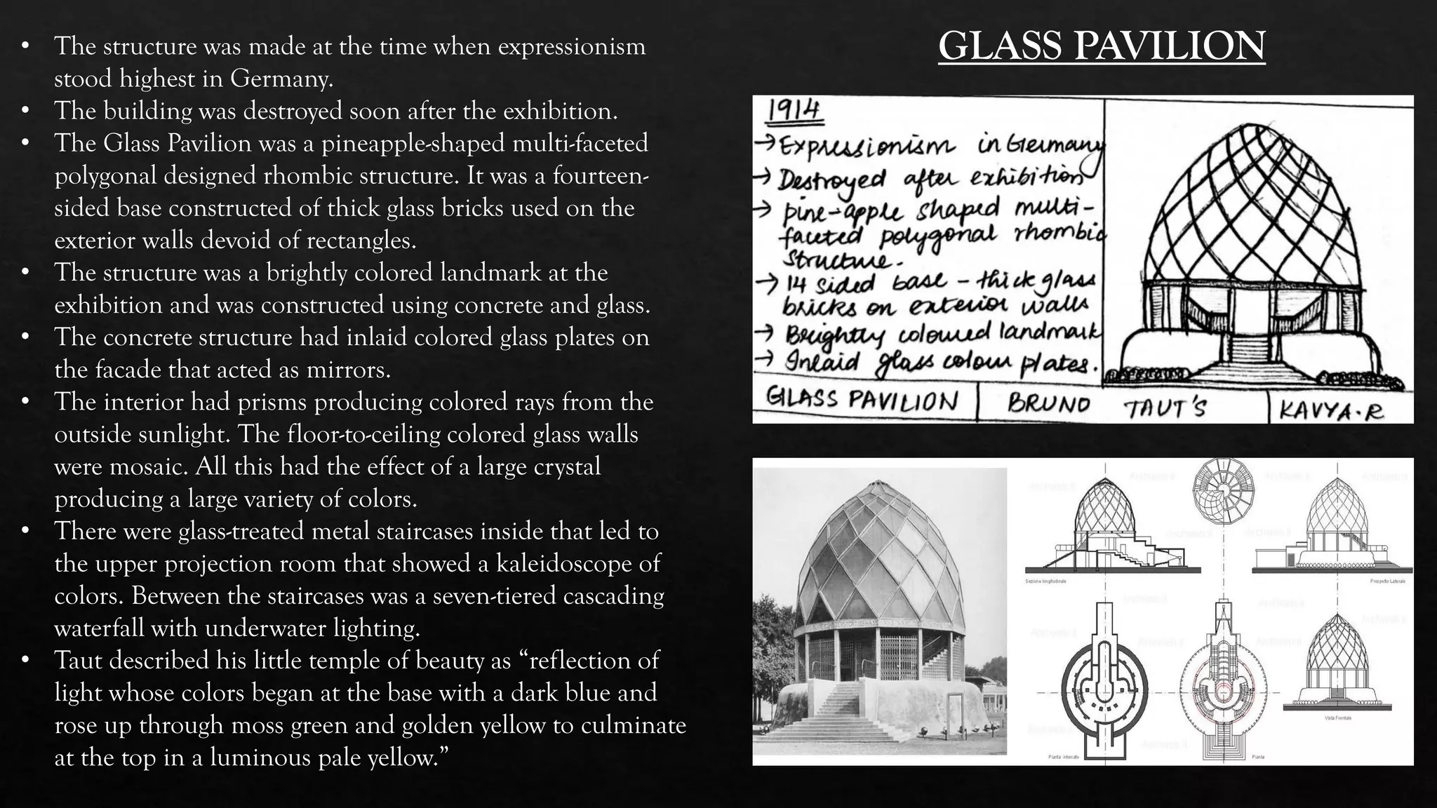 • The structure was made at the time when expressionism
stood highest in Germany.
• The building was destroyed soon after the exhibition.
• The Glass Pavilion was a pineapple-shaped multi-faceted
polygonal designed rhombic structure. It was a fourteen-
sided base constructed of thick glass bricks used on the
exterior walls devoid of rectangles.
• The structure was a brightly colored landmark at the
exhibition and was constructed using concrete and glass.
• The concrete structure had inlaid colored glass plates on
the facade that acted as mirrors.
• The interior had prisms producing colored rays from the
outside sunlight. The floor-to-ceiling colored glass walls
were mosaic. All this had the effect of a large crystal
producing a large variety of colors.
• There were glass-treated metal staircases inside that led to
the upper projection room that showed a kaleidoscope of
colors. Between the staircases was a seven-tiered cascading
waterfall with underwater lighting.
• Taut described his little temple of beauty as “reflection of
light whose colors began at the base with a dark blue and
rose up through moss green and golden yellow to culminate
at the top in a luminous pale yellow.”
GLASS PAVILION
 
