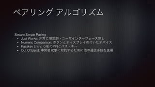 Secure Simple Pairing
•  Just Works: 非常に限定的・ユーザインターフェース無し
•  Numeric Comparison: ボタンとディスプレイの付いたデバイス
•  Passkey Entry: ６桁のPINとパス・キー
•  Out Of Band: 中間者攻撃に対抗するために他の通信手段を使用
ペアリング アルゴリズム
 