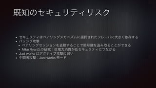 •  セキュリティはペアリングメカニズムに選択されたフレーバに大きく依存する
•  パッシブ攻撃
•  ペアリングセッションを盗聴することで暗号 を盗み取ることができる
•  Mike Ryan氏の研究：低電力消費が低セキュリティにつながる
•  Just works はアクティブ攻撃に弱い
•  中間者攻撃：Just works モード
既知のセキュリティリスク
 