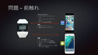 問題 – 前触れ
デバイス コマンド：
•  デバイスをリカバリモードに
する
•  ファームウェアアップデート
を行う
•  デバイス名(BLE)を変更
通知:
•  SNSアプリケーション
•  電話とテキストメッセージ
情報:
•  ユーザの行動データ
•  ユーザ・プロファイル更新
•  アプリケーションの動作(起動、
選曲)
•  電話・テキストメッセージ・SNS
アップデート(時々)
 