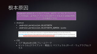 根本原因
AndroidとiOSのすべてのアプリは、BTサービスにサブスクラ
イブすれば、正当なアプリと同じBTチャネルまたはBLE特性
でデータを取得できる
•  Android
•  android.permission.BLUETOOTH	
•  android.permission.BLUETOOTH_ADMIN	–	quote:	
	
	
	
	
•  iOS
•  コア Bluetooth (CB) フレームワーク
•  セントラル (クライアント・電話) と ペリフェラル (サーバ・ウェアラブル) ク
ラス
 