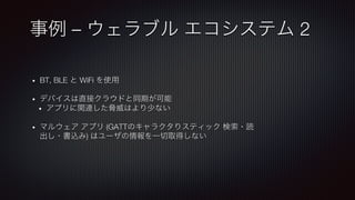 事例 – ウェラブル エコシステム 2
•  BT, BLE と WiFi を使用!

•  デバイスは直接クラウドと同期が可能
•  アプリに関連した脅威はより少ない!

•  マルウェア アプリ (GATTのキャラクタりスティック 検索・読
出し・書込み) はユーザの情報を一切取得しない
 