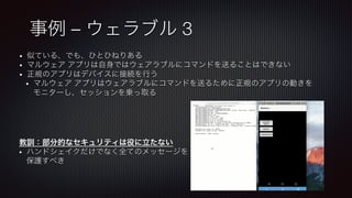 事例 – ウェラブル 3
•  似ている、でも、ひとひねりある
•  マルウェア アプリは自身ではウェアラブルにコマンドを送ることはできない
•  正規のアプリはデバイスに接続を行う
•  マルウェア アプリはウェアラブルにコマンドを送るために正規のアプリの動きを
モニターし、セッションを乗っ取る
教訓：部分的なセキュリティは役に立たない
•  ハンドシェイクだけでなく全てのメッセージを
保護すべき
 