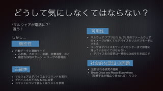 •  行動データと運動モード
•  心拍数。カロリー、距離、皮膚温度、など
•  精密なGPSパターン ＝ ユーザの居場所
•  マルウェア アプリはリカバリ用のファームウェア
のイメージが無くてもデバイスをリカバリモードに
できる
•  ユーザはデバイスをサービスセンターまで修理に
持っていかなくてはならない
•  デバイス名の変更は一時的なDoSを引き起こす
“マルウェアが電話に？”
違う！

しかし…
機密性
•  マルウェアはデバイス上でコマンドを実行
•  デバイス名を不当なものに変更
•  コマンドについて詳しくはリストを参照
正確性
可用性
社会的な認知 の問題
•  注目される研究の題材
•  Break Once and Reuse Everywhere
（攻撃手法が幅広く使われる） リスク
どうして気にしなくてはならない？
 