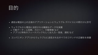 目的
•  通信は電話の上の正規のアプリケーションとウェラブル デバイスとの間だけに許可!

•  ウェラブルから電話に送信される機微なデータを保護
•  行動データ – 心拍数、カロリー、行動情報 など
•  アプリに特有のフィードバックもしくは入力 – 音楽、通知 など!

•  コンパニオン アプリからウェラブルに送信されるすべてのコマンドの正確性を保護
 