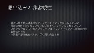 思い込みと非客観性
•  最初に使う時には正規のアプリケーションしか存在していない
•  電話はrootを取られていないしジェイルブレークもされていない
•  以前から存在しているアプリケーション サンドボックスには致命的な
脆弱性がある
•  中間者攻撃はBLEペアリングの間に発生する
 