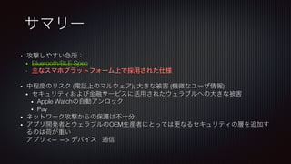 サマリー
•  攻撃しやすい急所：
•  Bluetooth/BLE Spec
•  主なスマホプラットフォーム上で採用された仕様 

•  中程度のリスク (電話上のマルウェア); 大きな被害 (機微なユーザ情報)
•  セキュリティおよび金融サービスに活用されたウェラブルへの大きな被害
•  Apple Watchの自動アンロック
•  Pay
•  ネットワーク攻撃からの保護は不十分
•  アプリ開発者とウェラブルのOEM生産者にとっては更なるセキュリティの層を追加す
るのは荷が重い!
アプリ <— —> デバイス 通信
 