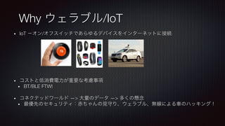 •  IoT −オン/オフスイッチであらゆるデバイスをインターネットに接続
•  コストと低消費電力が重要な考慮事項
•  BT/BLE FTW!
•  コネクテッドワールド —> 大量のデータ —> 多くの懸念
•  最優先のセキュリティ：赤ちゃんの見守り、ウェラブル、無線による車のハッキング！
Why ウェラブル/IoT
 