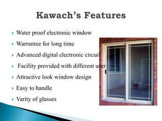    Water proof electronic window
   Warrantee for long time
   Advanced digital electronic circuit
   Facility provided with different user
   Attractive look window design
   Easy to handle
   Varity of glasses
 