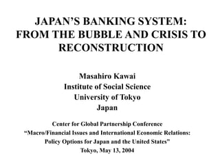 JAPAN’S BANKING SYSTEM:
FROM THE BUBBLE AND CRISIS TO
RECONSTRUCTION
Masahiro Kawai
Institute of Social Science
University of Tokyo
Japan
Center for Global Partnership Conference
“Macro/Financial Issues and International Economic Relations:
Policy Options for Japan and the United States”
Tokyo, May 13, 2004
 