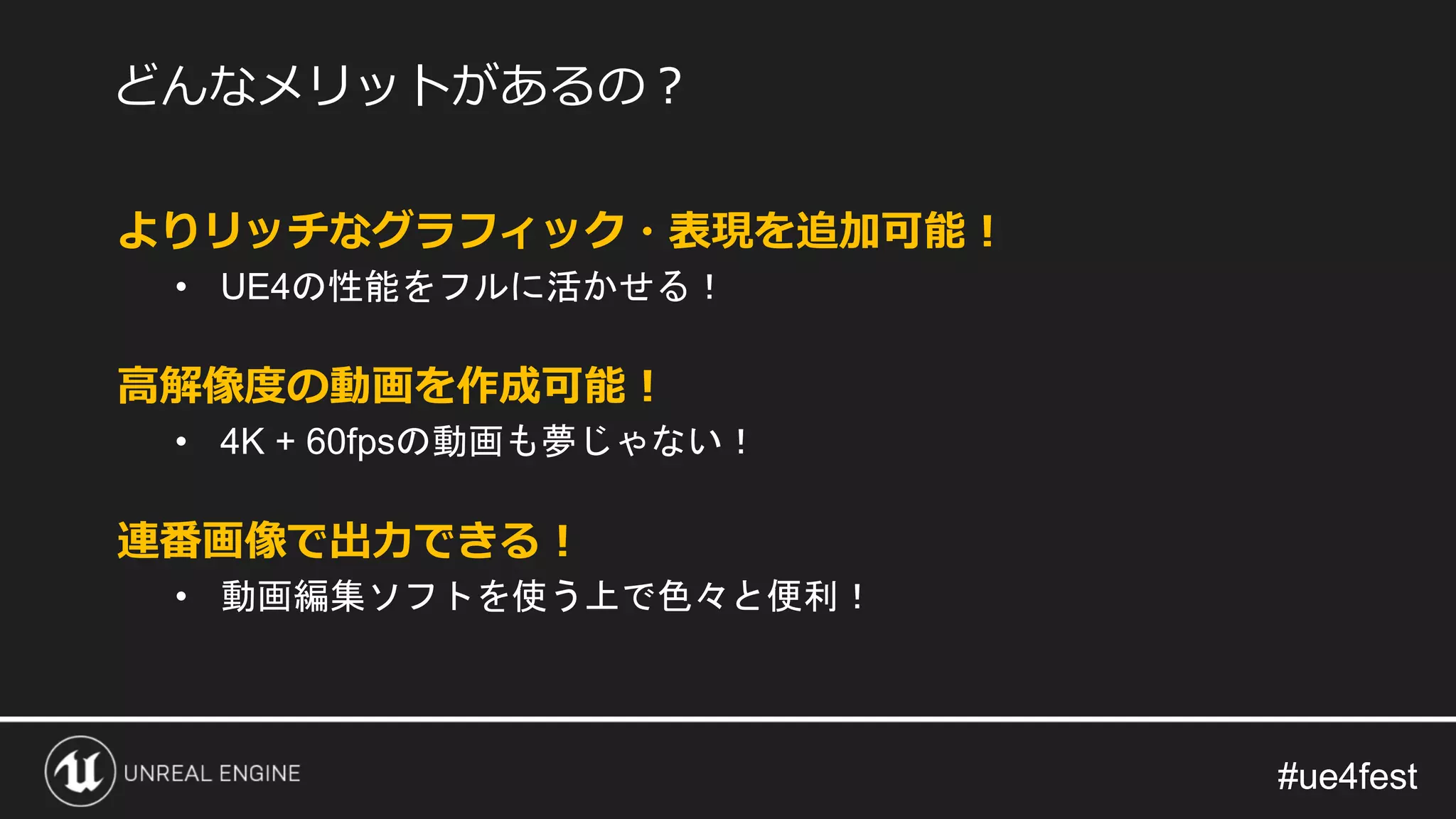 #ue4fest#ue4fest
よりリッチなグラフィック・表現を追加可能！
• UE4の性能をフルに活かせる！
高解像度の動画を作成可能！
• 4K + 60fpsの動画も夢じゃない！
連番画像で出力できる！
• 動画編集ソフトを使う上で色々と便利！
どんなメリットがあるの？
 
