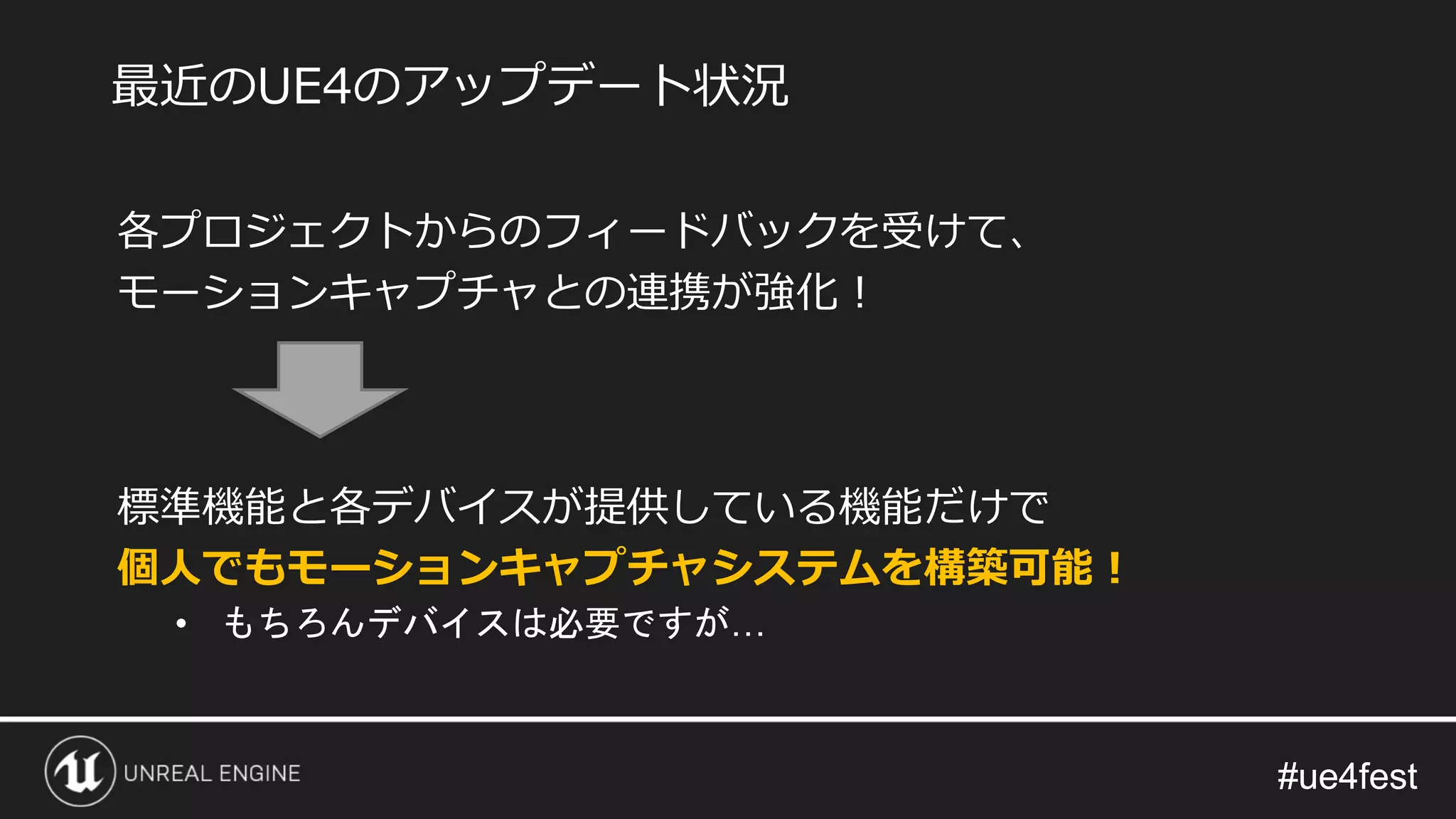 #ue4fest#ue4fest
各プロジェクトからのフィードバックを受けて、
モーションキャプチャとの連携が強化！
標準機能と各デバイスが提供している機能だけで
個人でもモーションキャプチャシステムを構築可能！
• もちろんデバイスは必要ですが…
最近のUE4のアップデート状況
 
