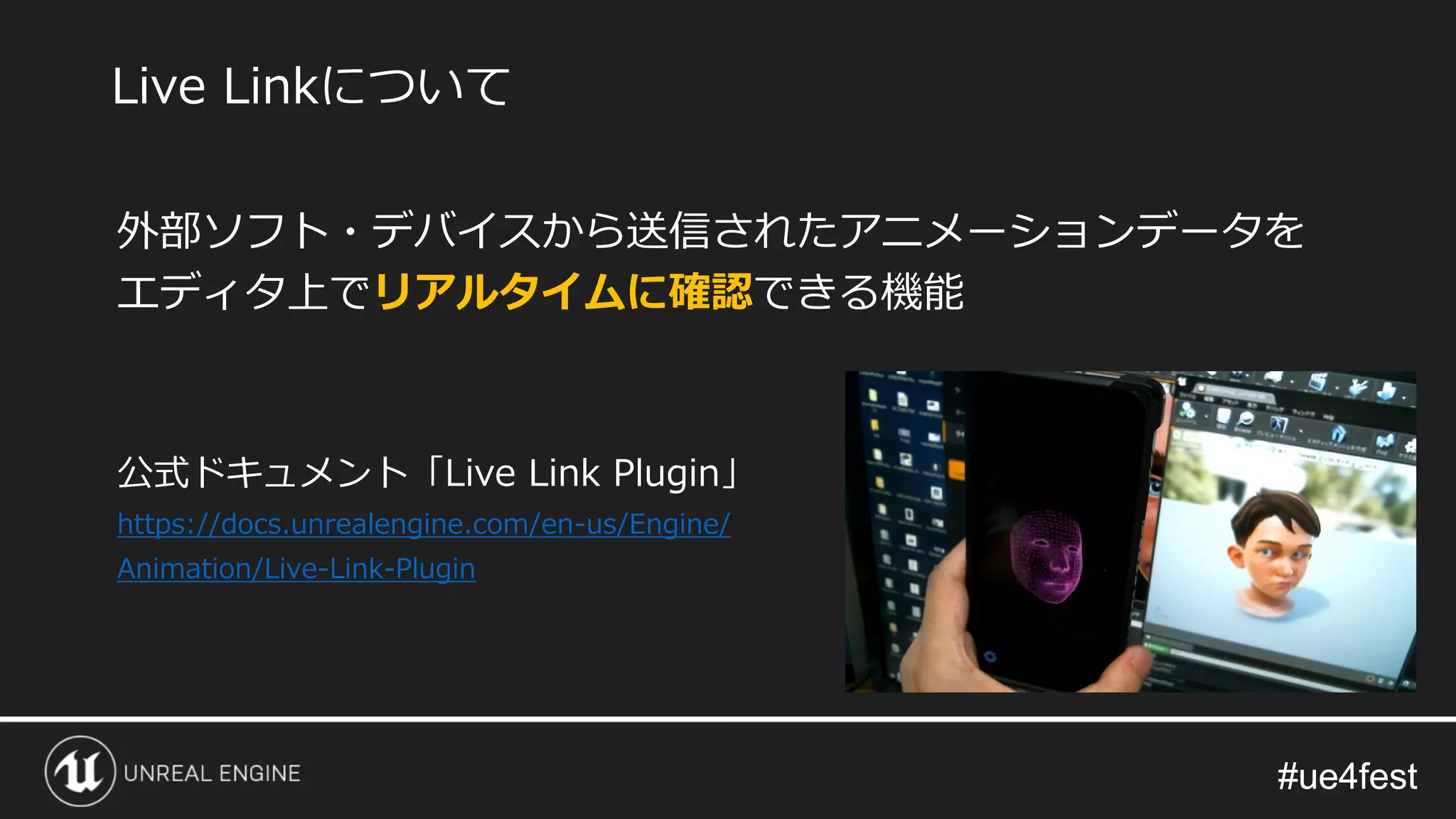 #ue4fest#ue4fest
外部ソフト・デバイスから送信されたアニメーションデータを
エディタ上でリアルタイムに確認できる機能
公式ドキュメント「Live Link Plugin」
https://docs.unrealengine.com/en-us/Engine/
Animation/Live-Link-Plugin
Live Linkについて
 