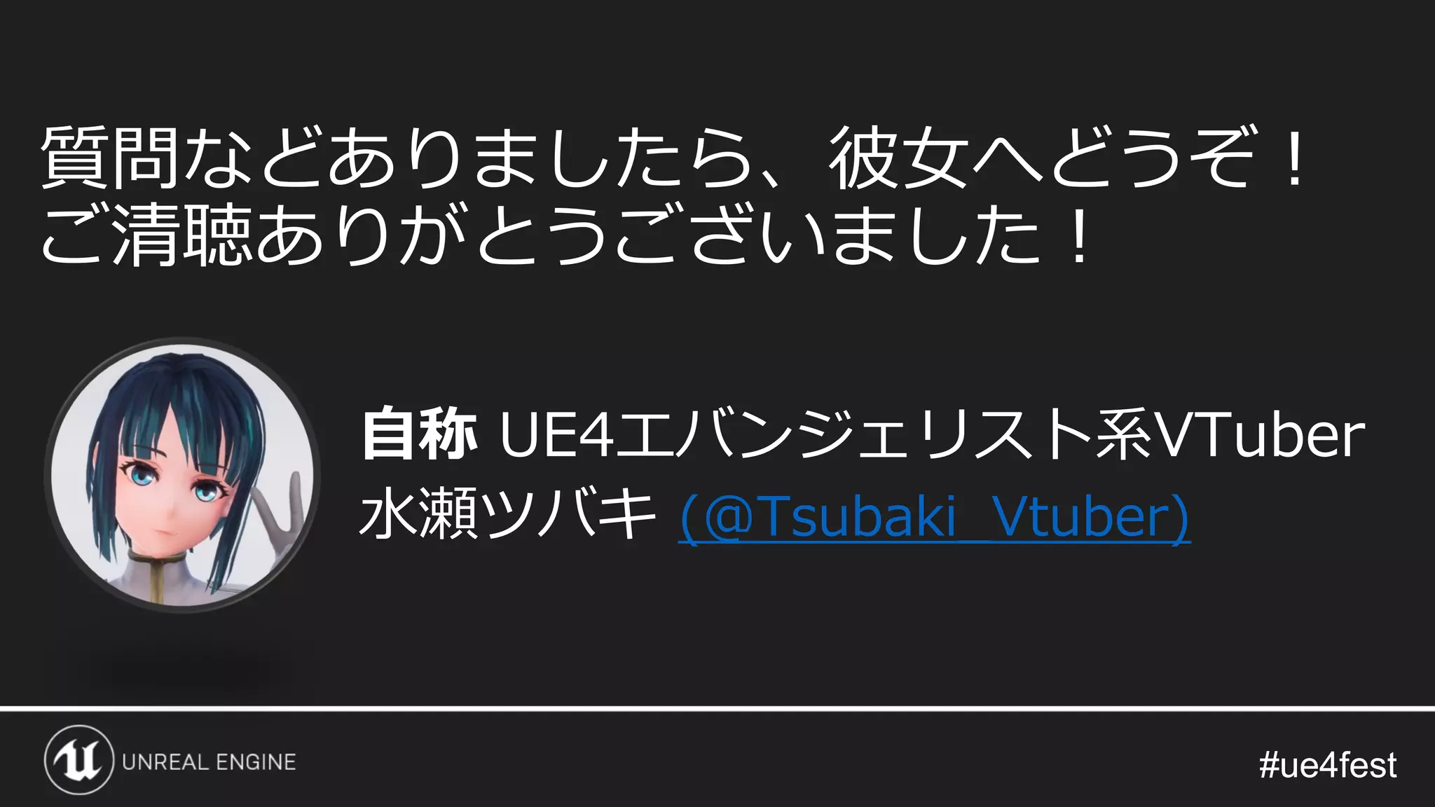 #ue4fest#ue4fest
自称 UE4エバンジェリスト系VTuber
水瀬ツバキ (@Tsubaki_Vtuber)
質問などありましたら、彼女へどうぞ！
ご清聴ありがとうございました！
 