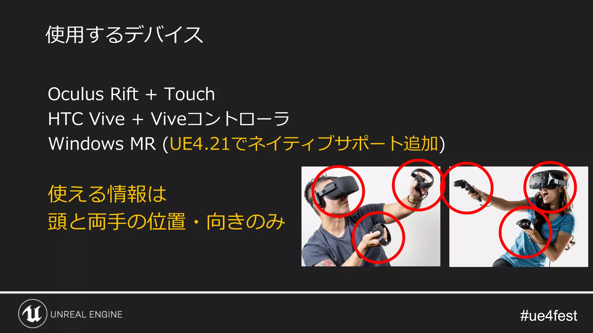 #ue4fest#ue4fest
Oculus Rift + Touch
HTC Vive + Viveコントローラ
Windows MR (UE4.21でネイティブサポート追加)
使える情報は
頭と両手の位置・向きのみ
使用するデバイス
 