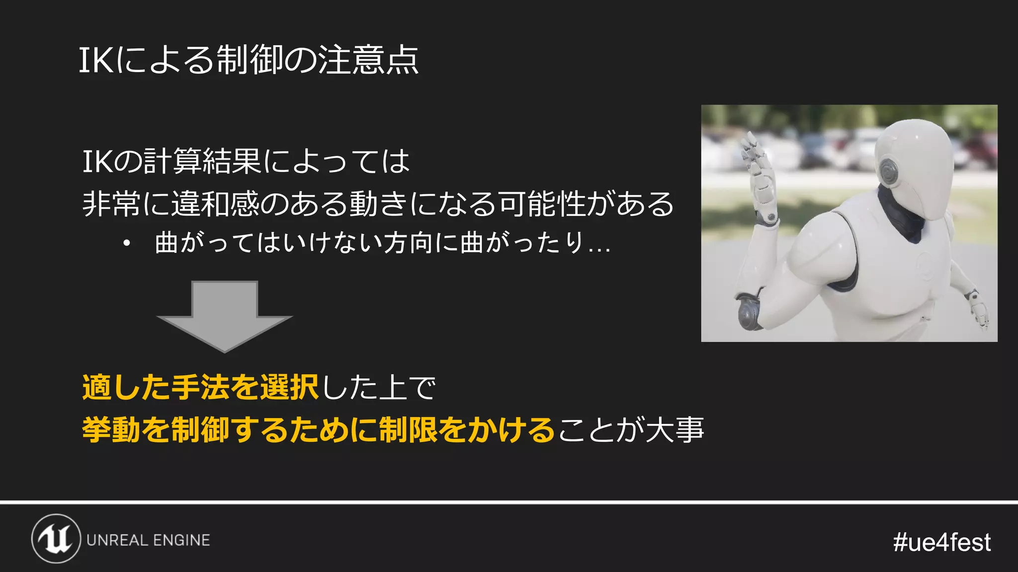 #ue4fest#ue4fest
IKの計算結果によっては
非常に違和感のある動きになる可能性がある
• 曲がってはいけない方向に曲がったり…
適した手法を選択した上で
挙動を制御するために制限をかけることが大事
IKによる制御の注意点
 