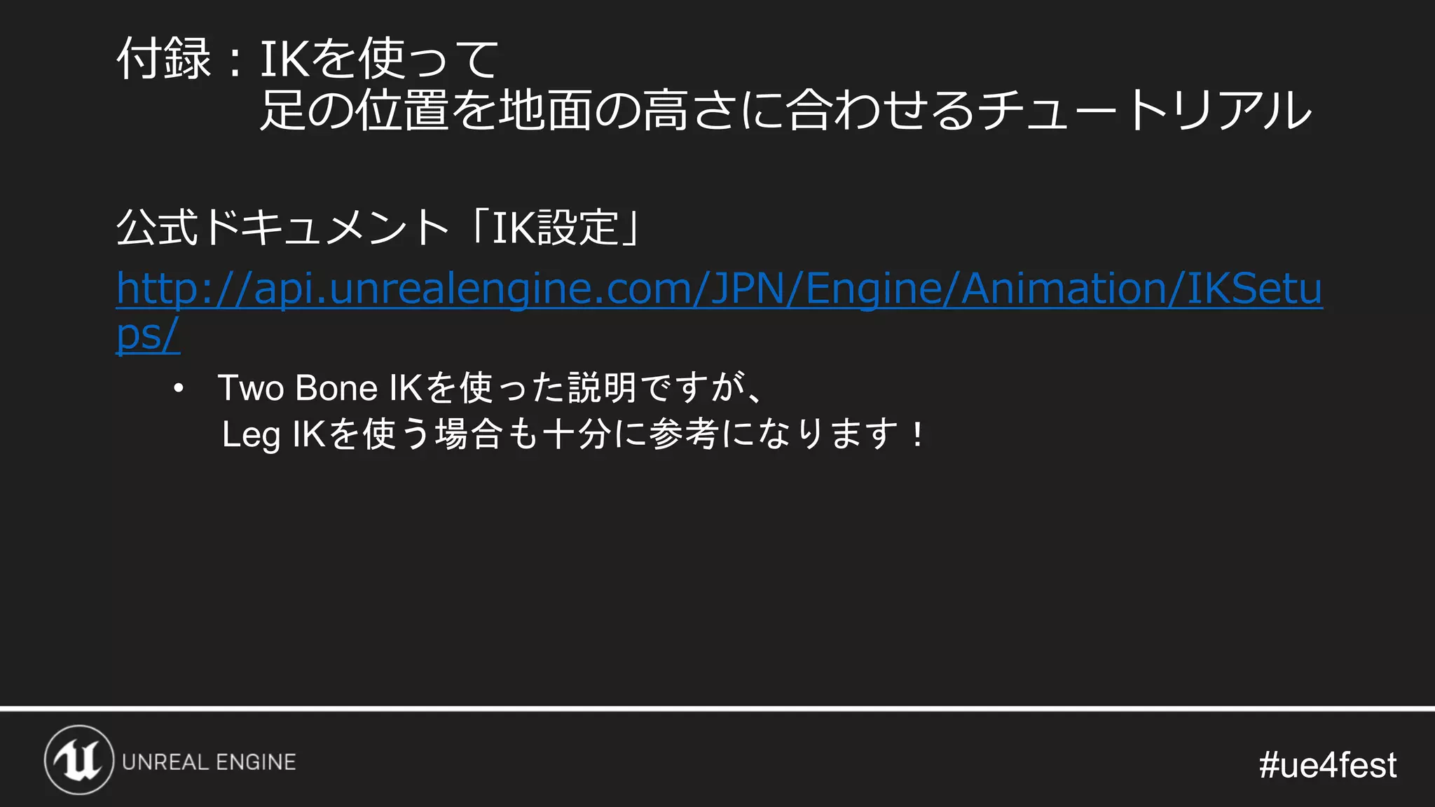 #ue4fest#ue4fest
公式ドキュメント「IK設定」
http://api.unrealengine.com/JPN/Engine/Animation/IKSetu
ps/
• Two Bone IKを使った説明ですが、
Leg IKを使う場合も十分に参考になります！
付録：IKを使って
足の位置を地面の高さに合わせるチュートリアル
 