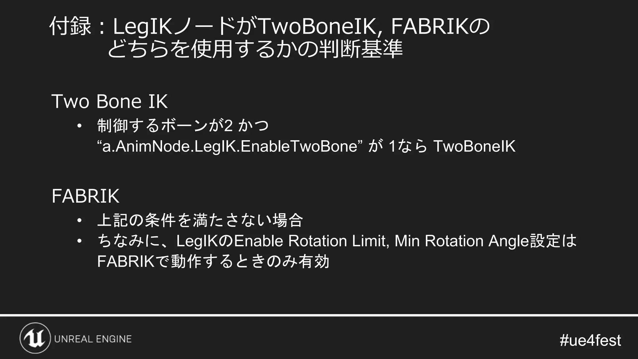 #ue4fest#ue4fest
Two Bone IK
• 制御するボーンが2 かつ
“a.AnimNode.LegIK.EnableTwoBone” が 1なら TwoBoneIK
FABRIK
• 上記の条件を満たさない場合
• ちなみに、LegIKのEnable Rotation Limit, Min Rotation Angle設定は
FABRIKで動作するときのみ有効
付録：LegIKノードがTwoBoneIK, FABRIKの
どちらを使用するかの判断基準
 