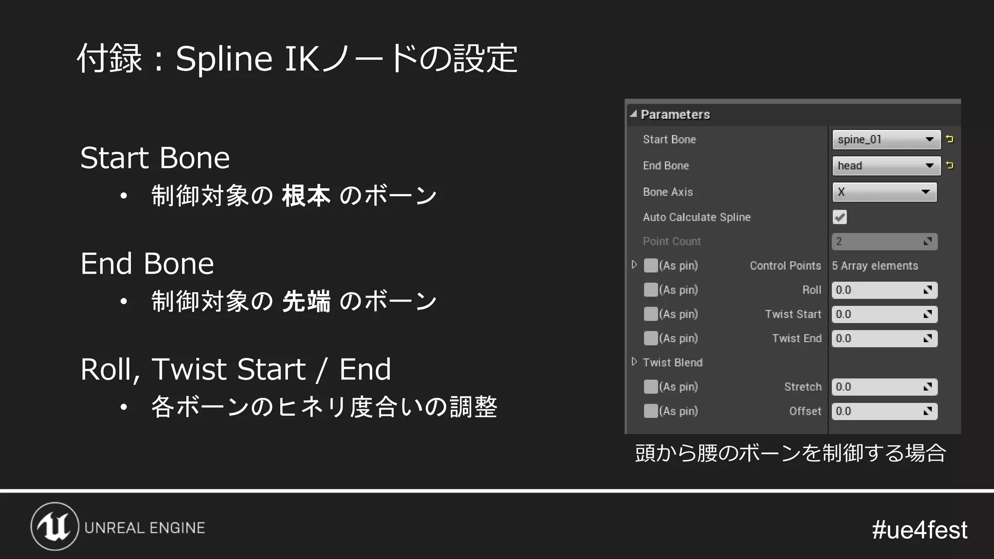 #ue4fest#ue4fest
Start Bone
• 制御対象の 根本 のボーン
End Bone
• 制御対象の 先端 のボーン
Roll, Twist Start / End
• 各ボーンのヒネリ度合いの調整
付録：Spline IKノードの設定
頭から腰のボーンを制御する場合
 