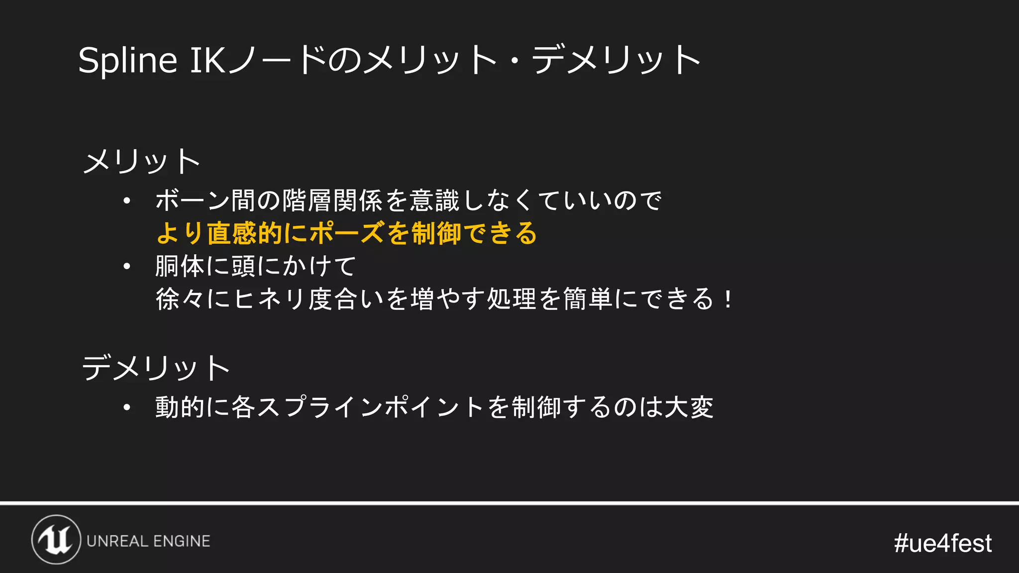 #ue4fest#ue4fest
メリット
• ボーン間の階層関係を意識しなくていいので
より直感的にポーズを制御できる
• 胴体に頭にかけて
徐々にヒネリ度合いを増やす処理を簡単にできる！
デメリット
• 動的に各スプラインポイントを制御するのは大変
Spline IKノードのメリット・デメリット
 