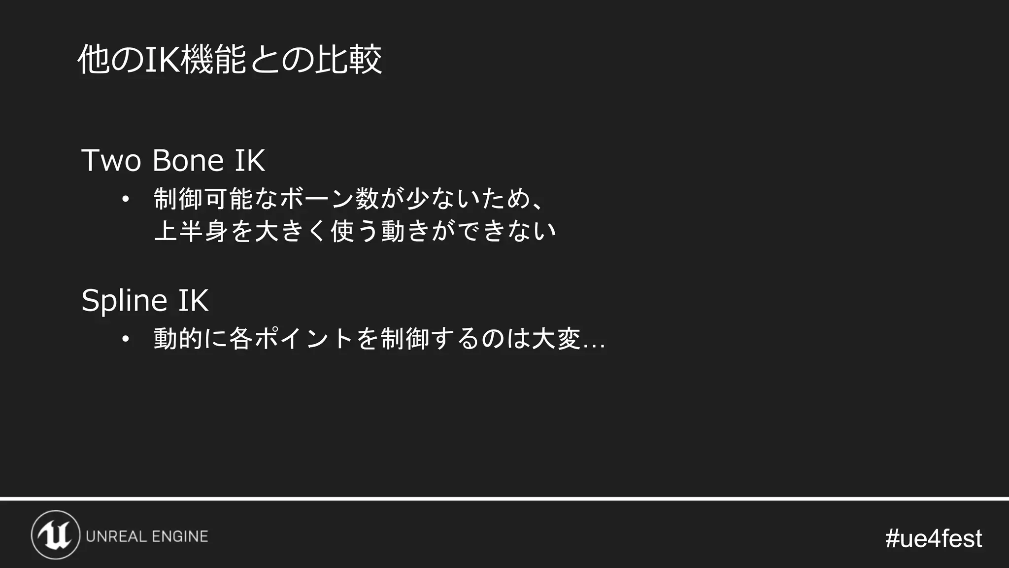 #ue4fest#ue4fest
Two Bone IK
• 制御可能なボーン数が少ないため、
上半身を大きく使う動きができない
Spline IK
• 動的に各ポイントを制御するのは大変…
他のIK機能との比較
 