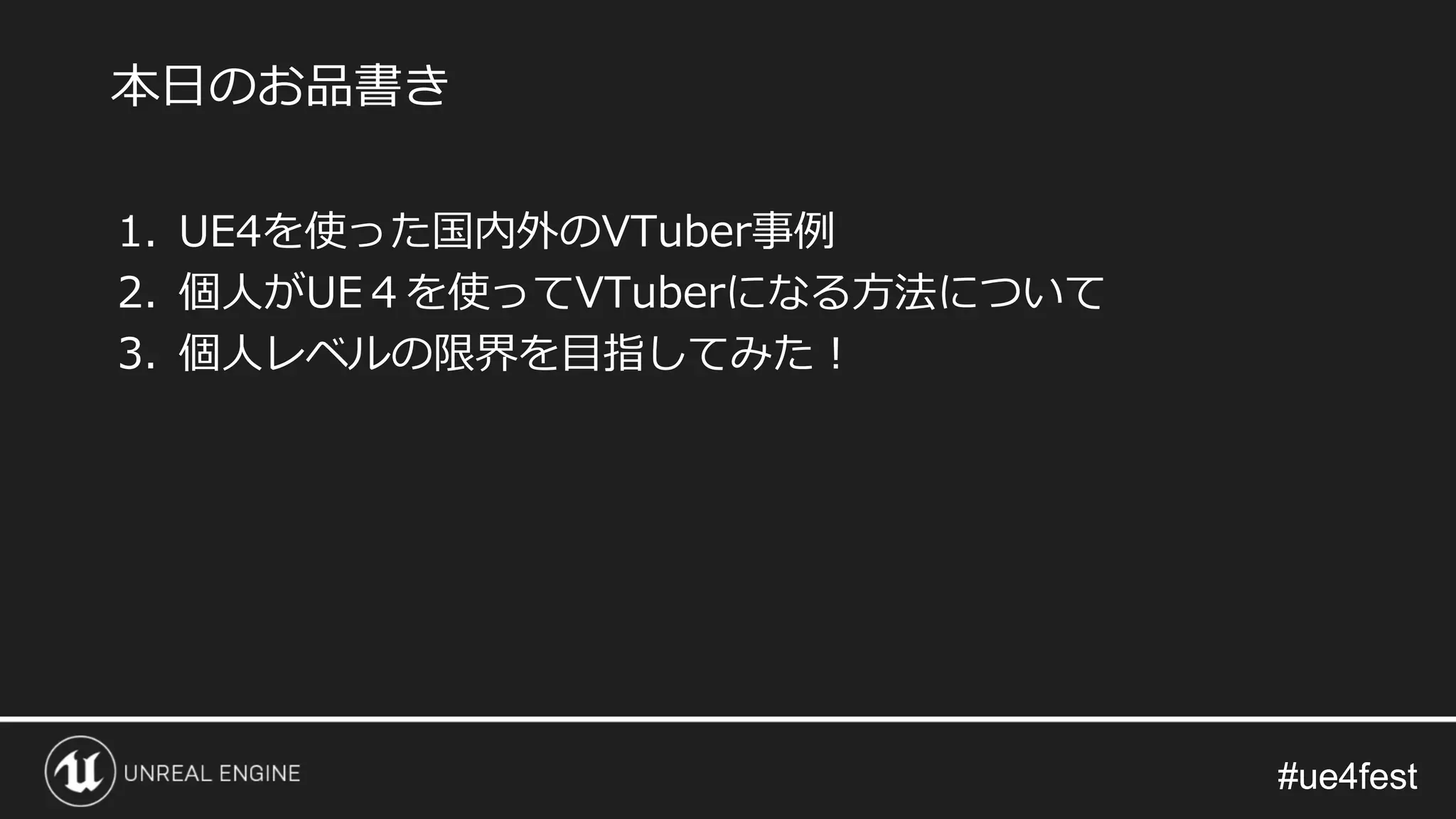 #ue4fest#ue4fest
1. UE4を使った国内外のVTuber事例
2. 個人がUE４を使ってVTuberになる方法について
3. 個人レベルの限界を目指してみた！
本日のお品書き
 