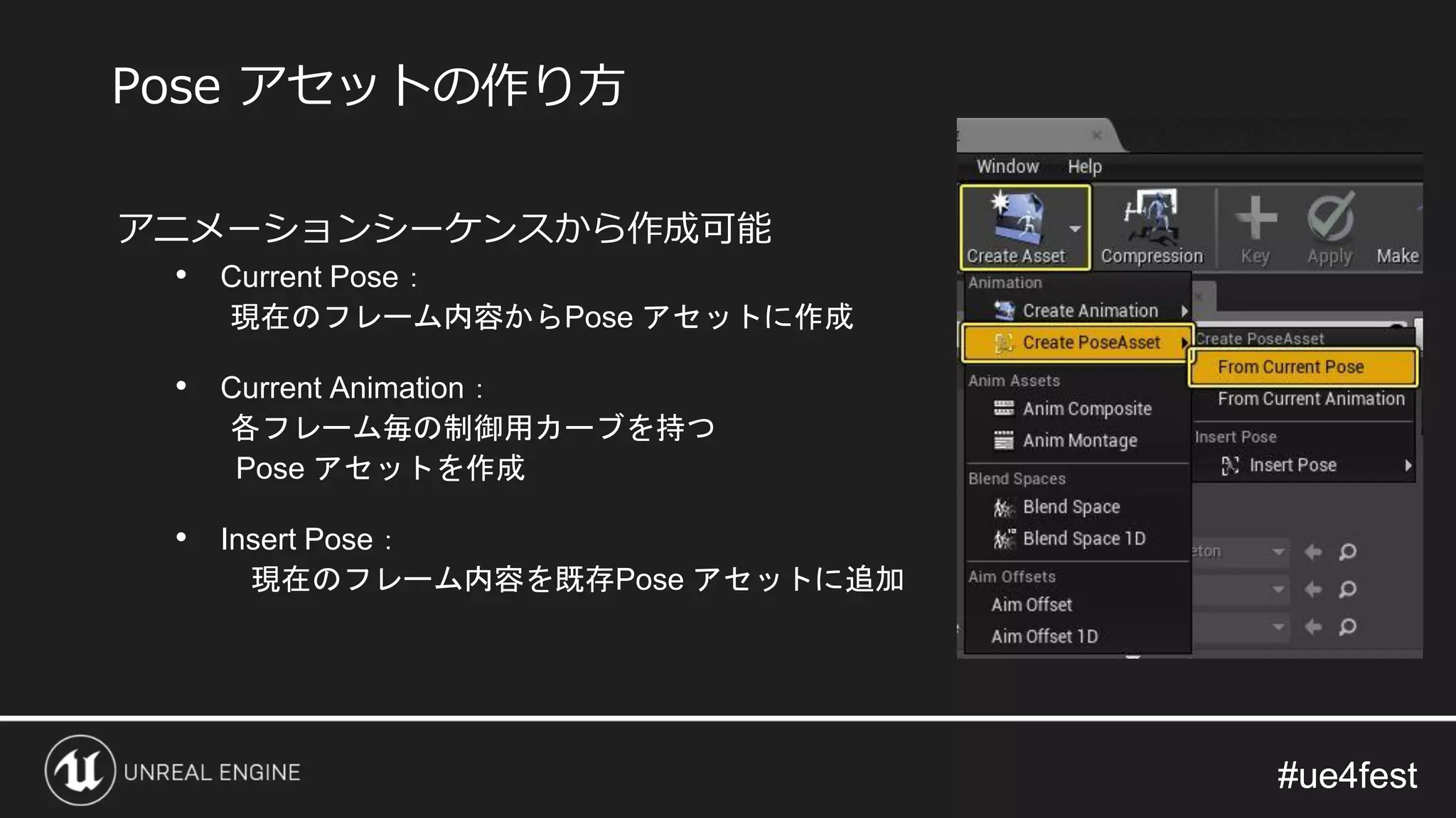 #ue4fest#ue4fest
アニメーションシーケンスから作成可能
• Current Pose：
現在のフレーム内容からPose アセットに作成
• Current Animation：
各フレーム毎の制御用カーブを持つ
Pose アセットを作成
• Insert Pose：
現在のフレーム内容を既存Pose アセットに追加
Pose アセットの作り方
 