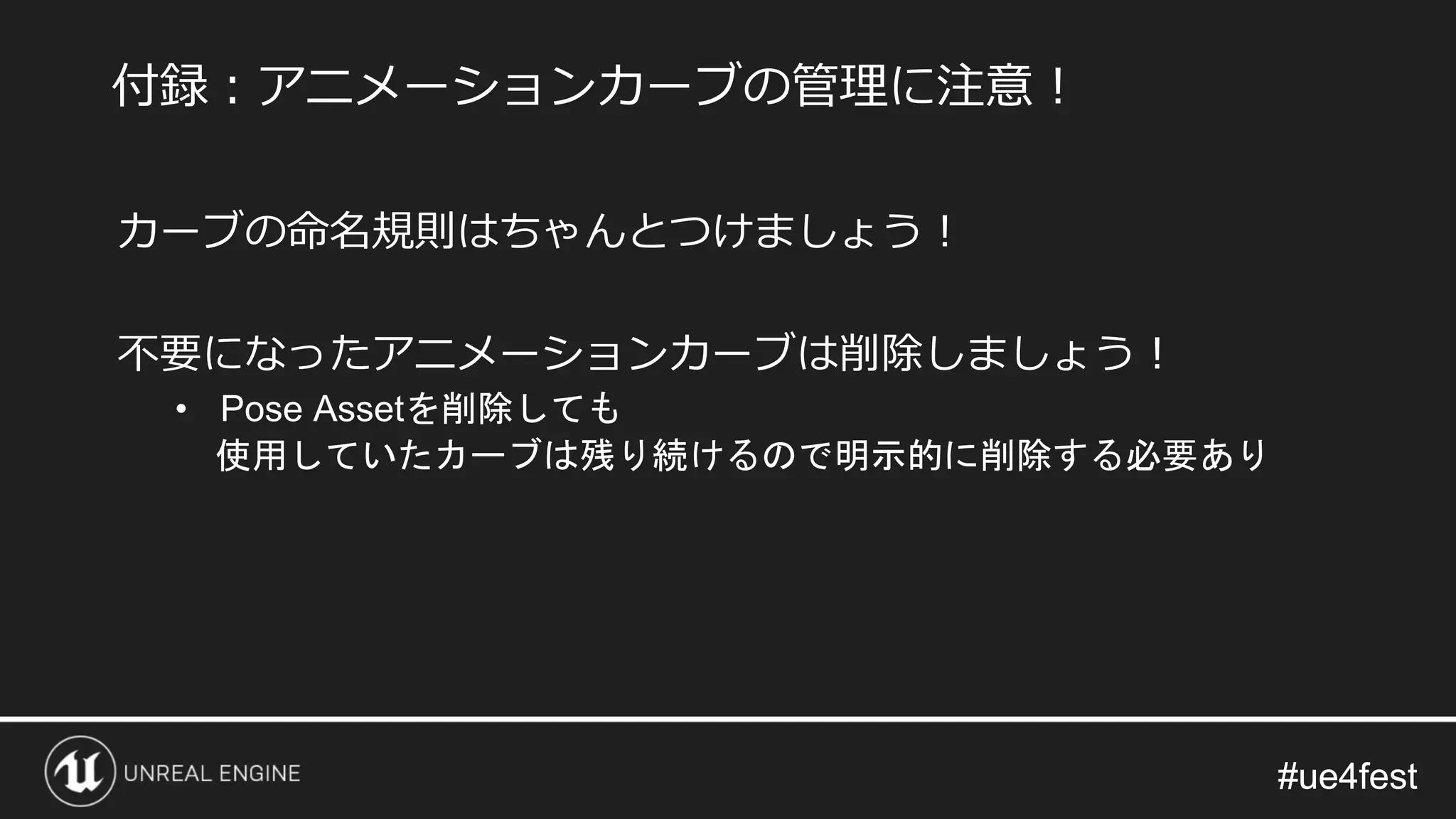 #ue4fest#ue4fest
カーブの命名規則はちゃんとつけましょう！
不要になったアニメーションカーブは削除しましょう！
• Pose Assetを削除しても
使用していたカーブは残り続けるので明示的に削除する必要あり
付録：アニメーションカーブの管理に注意！
 