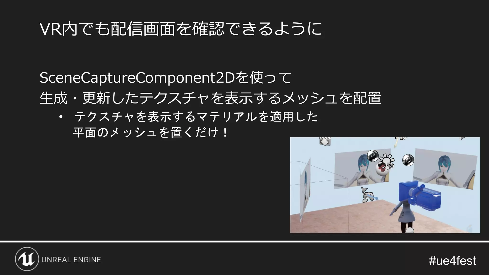 #ue4fest#ue4fest
SceneCaptureComponent2Dを使って
生成・更新したテクスチャを表示するメッシュを配置
• テクスチャを表示するマテリアルを適用した
平面のメッシュを置くだけ！
VR内でも配信画面を確認できるように
 