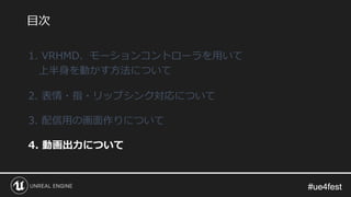 #ue4fest#ue4fest
1. VRHMD、モーションコントローラを用いて
上半身を動かす方法について
2. 表情・指・リップシンク対応について
3. 配信用の画面作りについて
4. 動画出力について
目次
 