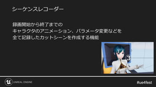 #ue4fest#ue4fest
録画開始から終了までの
キャラクタのアニメーション、パラメータ変更などを
全て記録したカットシーンを作成する機能
シーケンスレコーダー
 