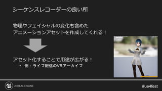 #ue4fest#ue4fest
物理やフェイシャルの変化も含めた
アニメーションアセットを作成してくれる！
アセット化することで用途が広がる！
• 例：ライブ配信のVRアーカイブ
シーケンスレコーダーの良い所
 