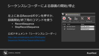 #ue4fest#ue4fest
左上にあるRecordボタンを押すか、
録画開始/終了用のコマンドを使う
• RecordSequence
• StopRecordSequence
公式ドキュメント「シーケンスレコーダー」
http://api.unrealengine.com/JPN/Engine/
Sequencer/Workflow/SequenceRecorder/
シーケンスレコーダーによる録画の開始/停止
 